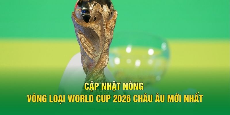 Cập nhật nóng vòng loại World Cup 2026 châu Âu mới nhất